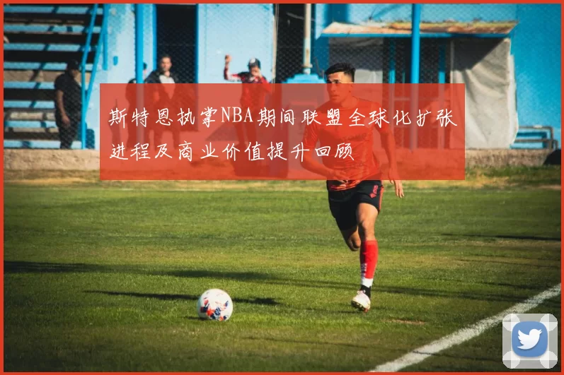 斯特恩执掌NBA期间联盟全球化扩张进程及商业价值提升回顾