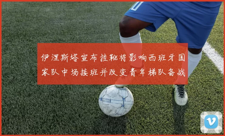 伊涅斯塔宣布挂靴将影响西班牙国家队中场接班并改变青年梯队备战侧重点