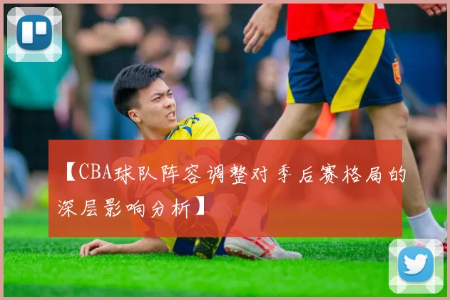 【CBA球队阵容调整对季后赛格局的深层影响分析】