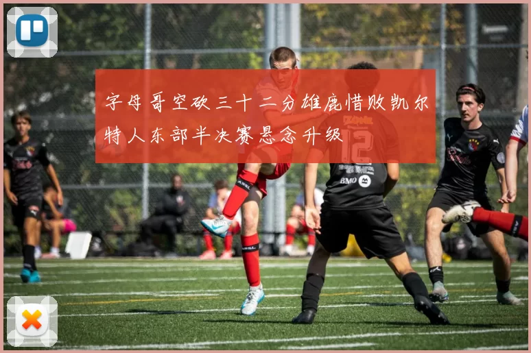 字母哥空砍三十二分雄鹿惜败凯尔特人东部半决赛悬念升级