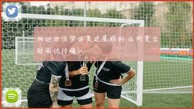 纳达尔伤势恢复进展顺利 法网复出时间仍待确认