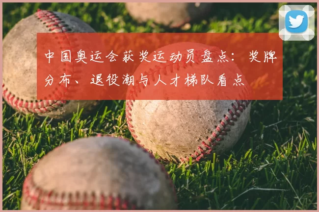 中国奥运会获奖运动员盘点：奖牌分布、退役潮与人才梯队看点