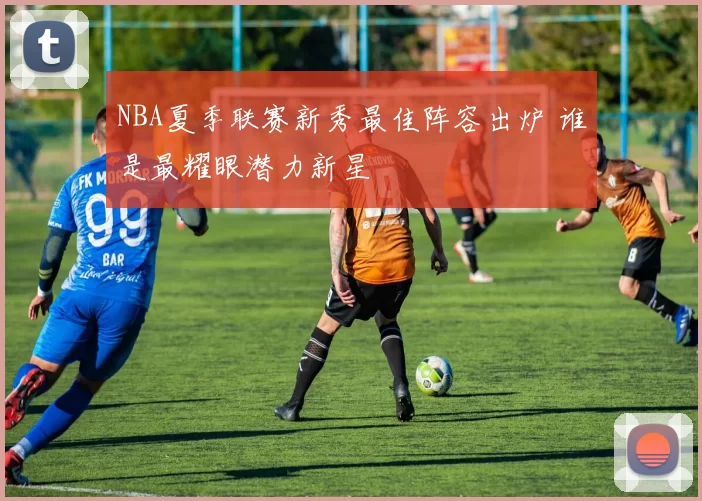 NBA夏季联赛新秀最佳阵容出炉 谁是最耀眼潜力新星