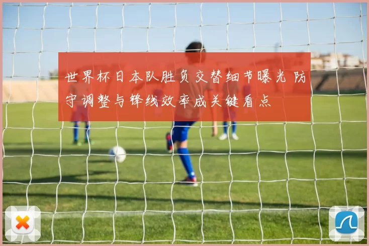 世界杯日本队胜负交替细节曝光 防守调整与锋线效率成关键看点