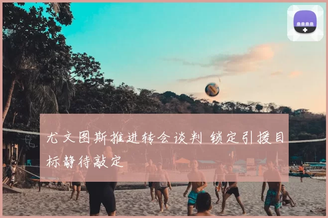 尤文图斯推进转会谈判 锁定引援目标静待敲定