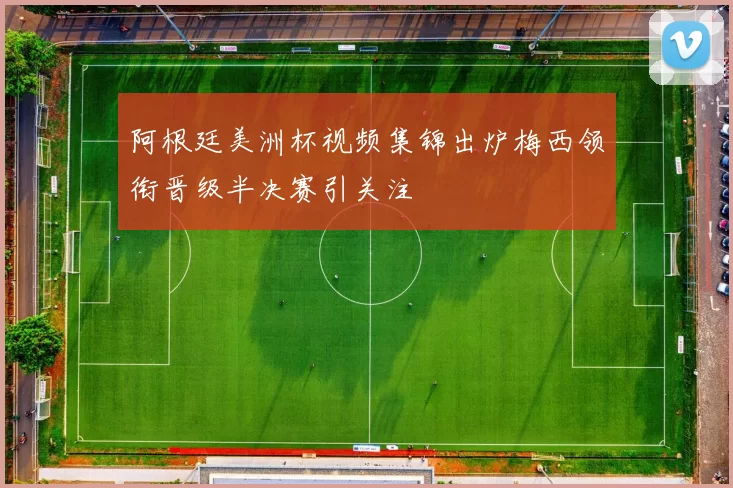 阿根廷美洲杯视频集锦出炉梅西领衔晋级半决赛引关注