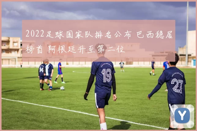 2022足球国家队排名公布 巴西稳居榜首 阿根廷升至第二位