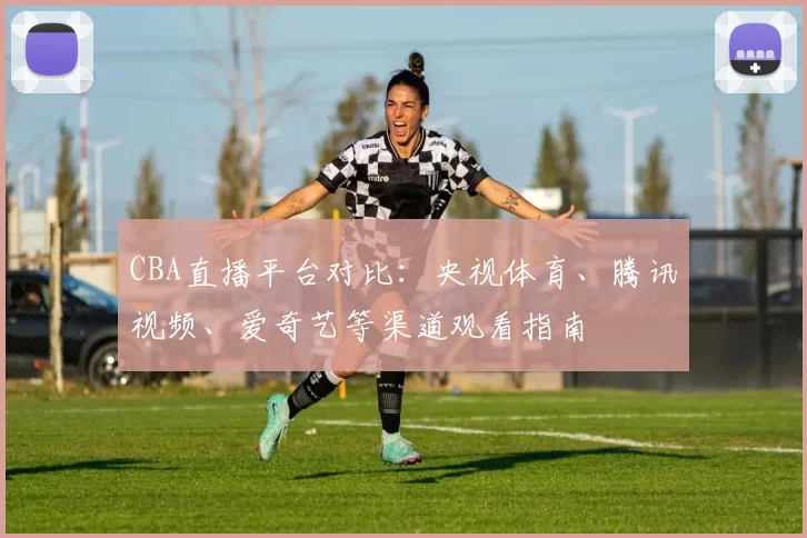CBA直播平台对比：央视体育、腾讯视频、爱奇艺等渠道观看指南