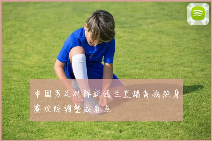 中国男足对阵新西兰直播备战热身赛攻防调整成看点