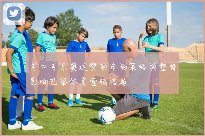 可口可乐奥运赞助市场策略调整将影响巴黎体育营销格局