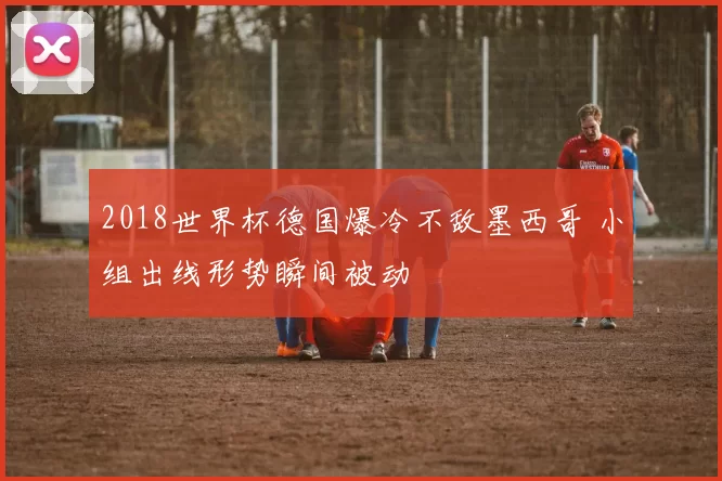 2018世界杯德国爆冷不敌墨西哥 小组出线形势瞬间被动