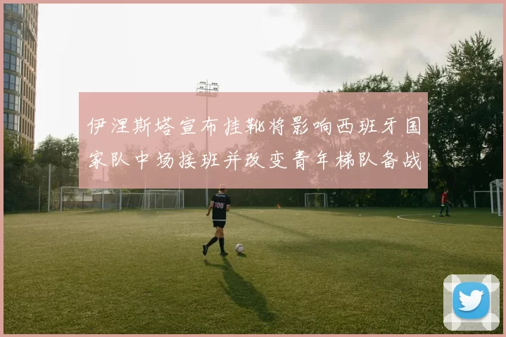 伊涅斯塔宣布挂靴将影响西班牙国家队中场接班并改变青年梯队备战侧重点