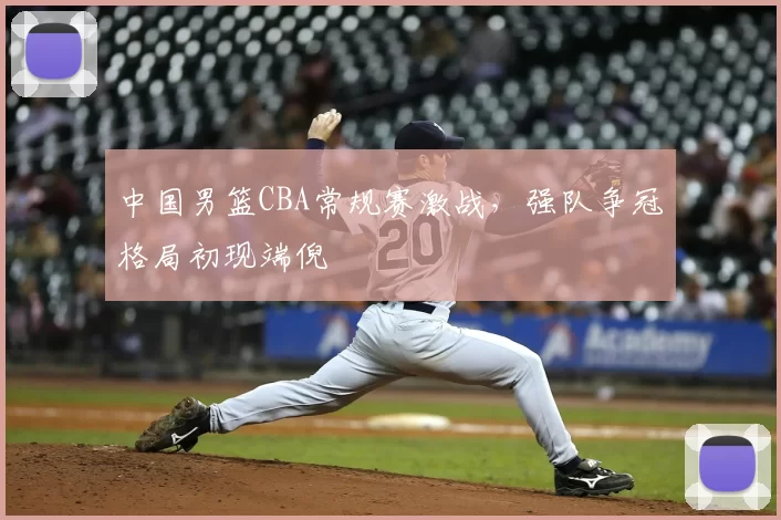 中国男篮CBA常规赛激战，强队争冠格局初现端倪