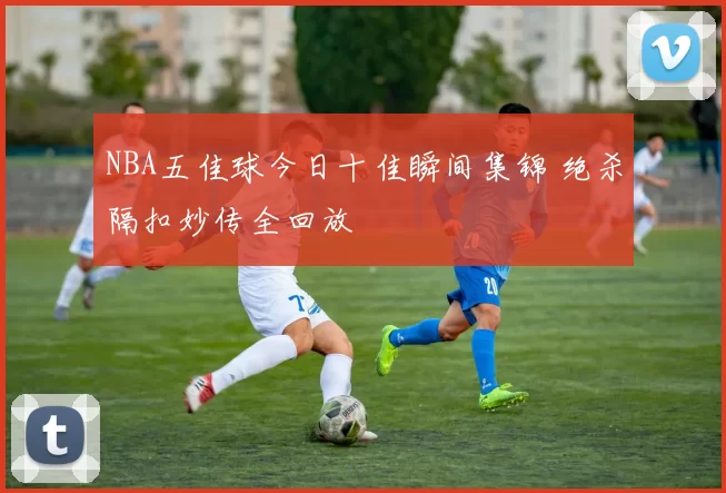 NBA五佳球今日十佳瞬间集锦 绝杀隔扣妙传全回放