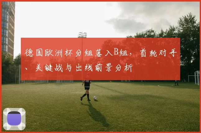 德国欧洲杯分组落入B组，首轮对手、关键战与出线前景分析
