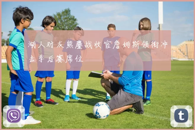 湖人对灰熊鏖战收官詹姆斯领衔冲击季后赛席位