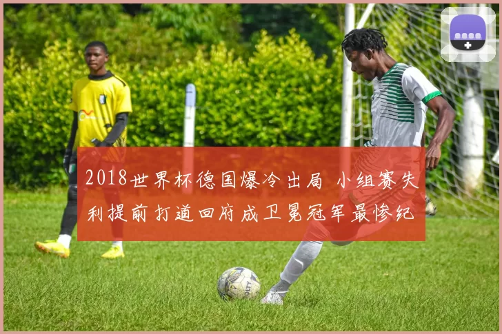 2018世界杯德国爆冷出局 小组赛失利提前打道回府成卫冕冠军最惨纪录