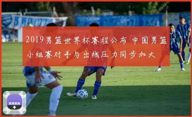 2019男篮世界杯赛程公布 中国男篮小组赛对手与出线压力同步加大