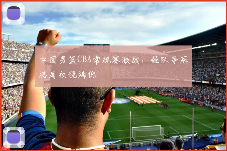 中国男篮CBA常规赛激战，强队争冠格局初现端倪