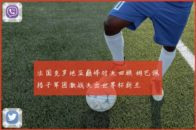 法国克罗地亚巅峰对决回顾 姆巴佩格子军团激战决出世界杯新王