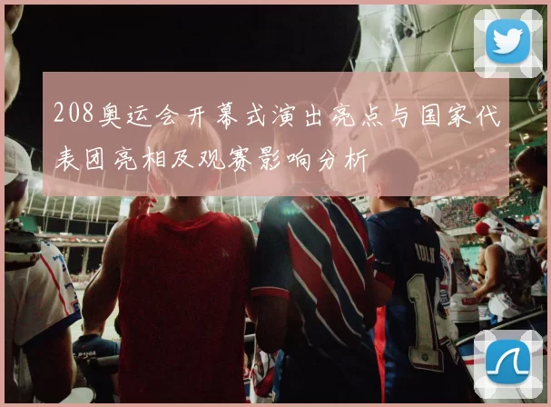 208奥运会开幕式演出亮点与国家代表团亮相及观赛影响分析