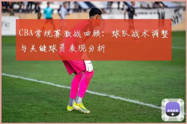 CBA常规赛激战回顾：球队战术调整与关键球员表现分析
