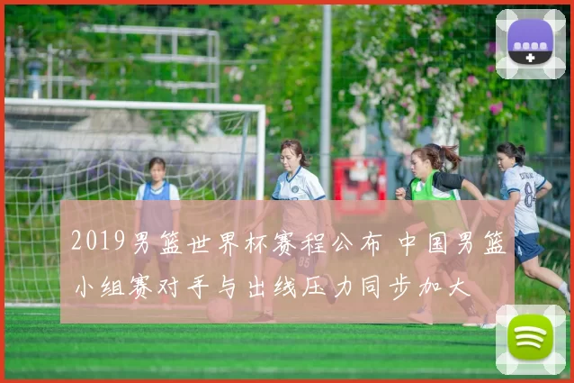 2019男篮世界杯赛程公布 中国男篮小组赛对手与出线压力同步加大