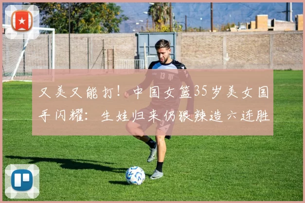 又美又能打!中国女篮35岁美女国手闪耀:生娃归来仍狠辣造六连胜