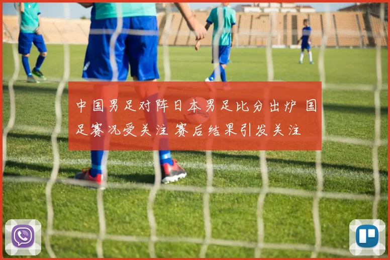 中国男足对阵日本男足比分出炉 国足赛况受关注 赛后结果引发关注
