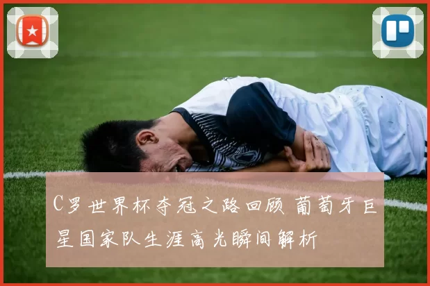 C罗世界杯夺冠之路回顾 葡萄牙巨星国家队生涯高光瞬间解析