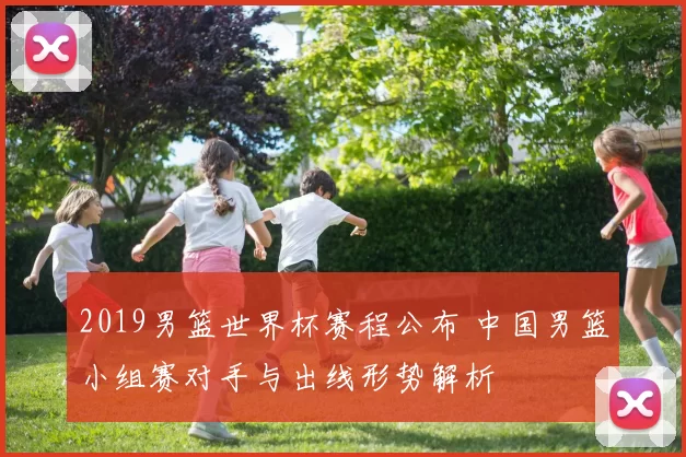 2019男篮世界杯赛程公布 中国男篮小组赛对手与出线形势解析