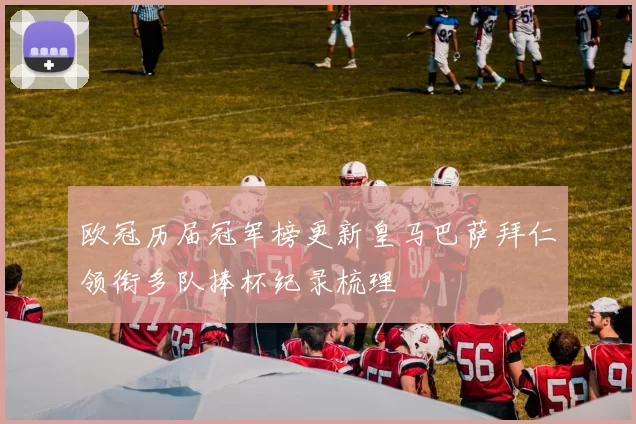 欧冠历届冠军榜更新皇马巴萨拜仁领衔多队捧杯纪录梳理