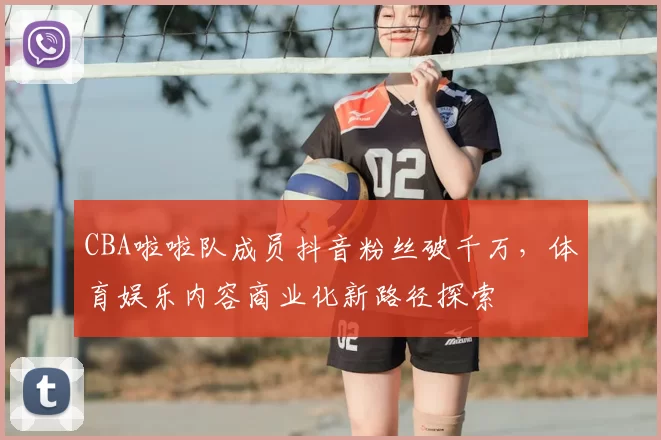 CBA啦啦队成员抖音粉丝破千万，体育娱乐内容商业化新路径探索