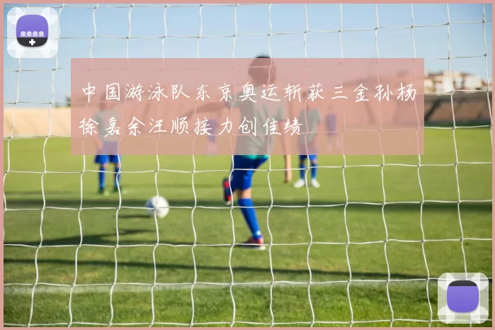 中国游泳队东京奥运斩获三金孙杨徐嘉余汪顺接力创佳绩