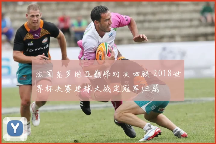 法国克罗地亚巅峰对决回顾 2018世界杯决赛进球大战定冠军归属