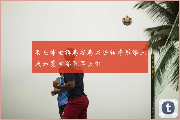 羽毛球世锦赛安赛龙逆转夺冠第三次加冕世界冠军头衔