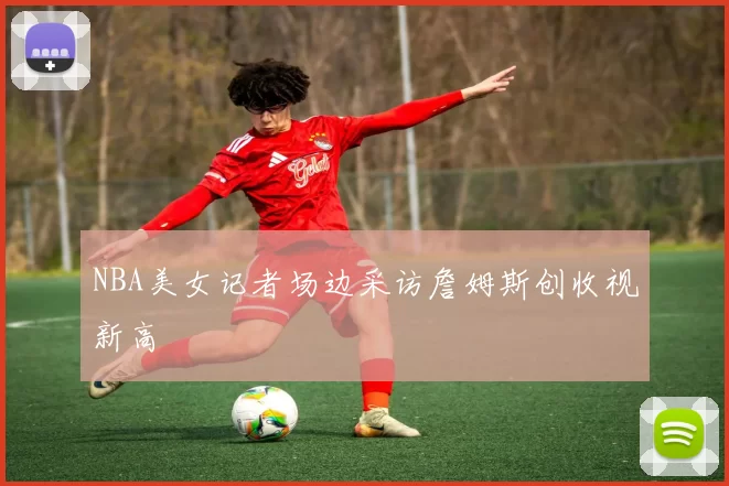 NBA美女记者场边采访詹姆斯创收视新高