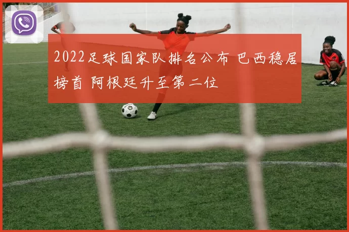 2022足球国家队排名公布 巴西稳居榜首 阿根廷升至第二位