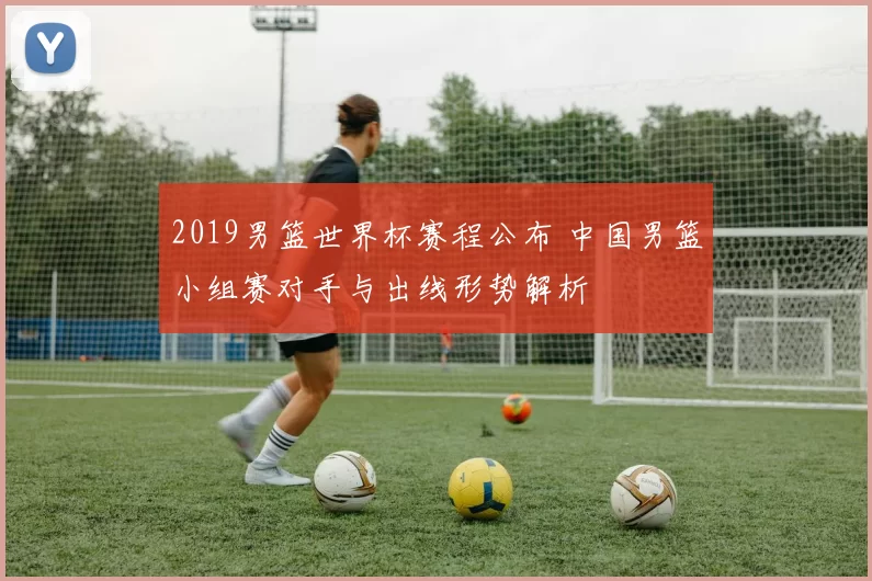 2019男篮世界杯赛程公布 中国男篮小组赛对手与出线形势解析