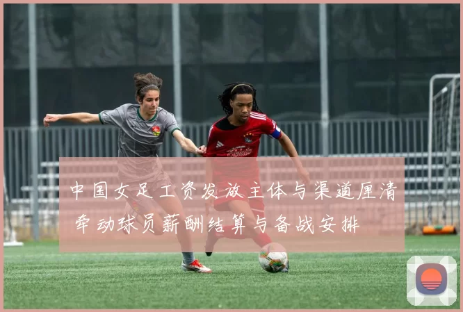 中国女足工资发放主体与渠道厘清 牵动球员薪酬结算与备战安排