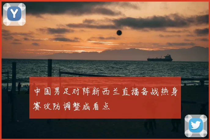 中国男足对阵新西兰直播备战热身赛攻防调整成看点