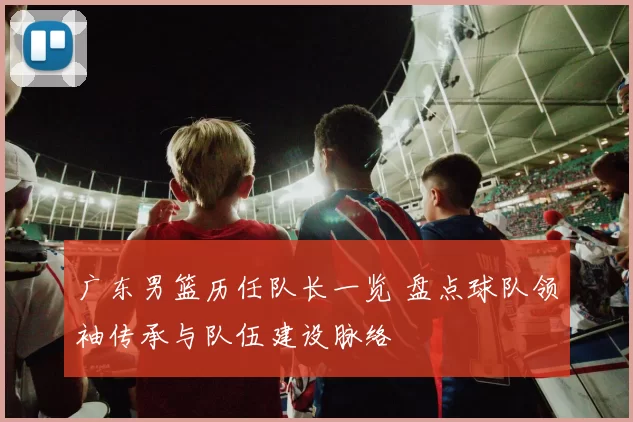 广东男篮历任队长一览 盘点球队领袖传承与队伍建设脉络