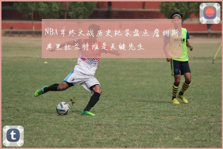NBA年终大战历史纪录盘点 詹姆斯库里杜兰特谁是关键先生