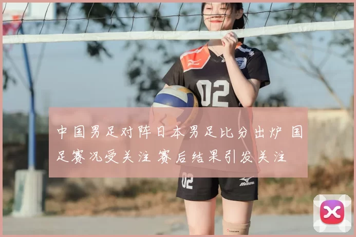 中国男足对阵日本男足比分出炉 国足赛况受关注 赛后结果引发关注