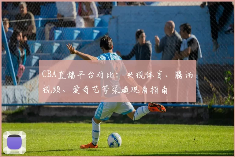CBA直播平台对比：央视体育、腾讯视频、爱奇艺等渠道观看指南