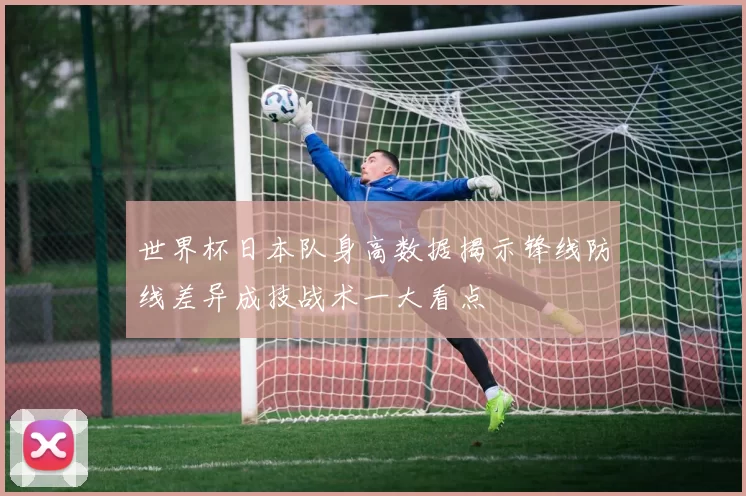 世界杯日本队身高数据揭示锋线防线差异成技战术一大看点