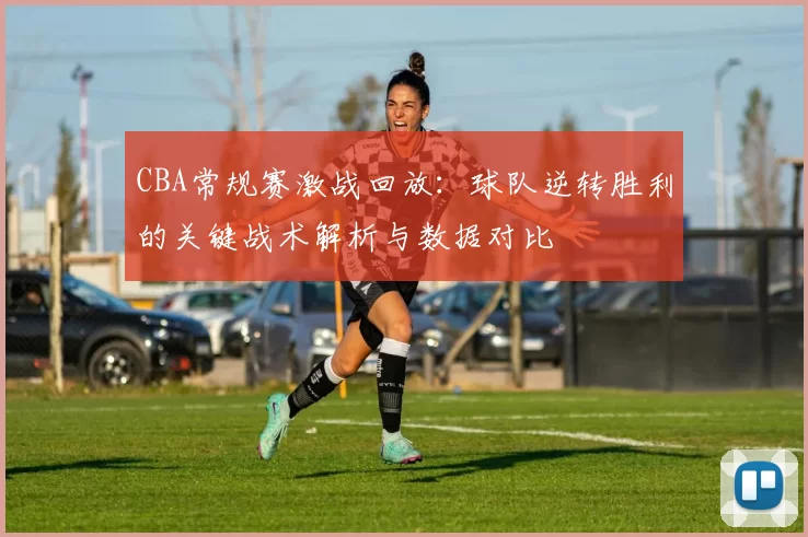 CBA常规赛激战回放：球队逆转胜利的关键战术解析与数据对比