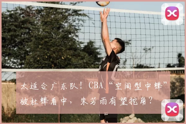 太适合广东队！CBA“空间型中锋”被杜锋看中，朱芳雨有望挖角？