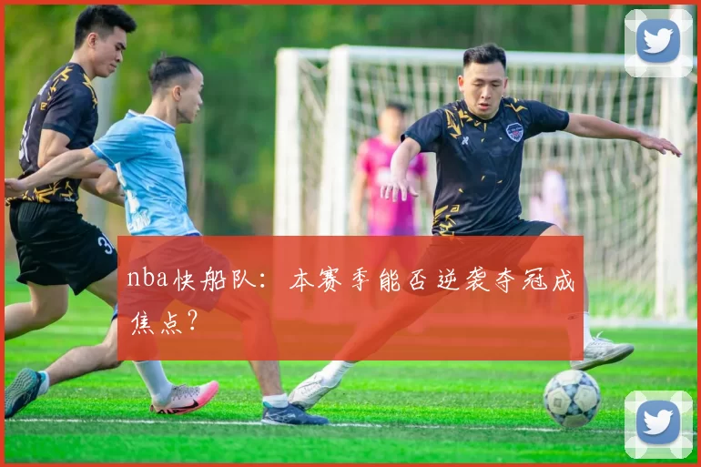 nba快船队：本赛季能否逆袭夺冠成焦点？