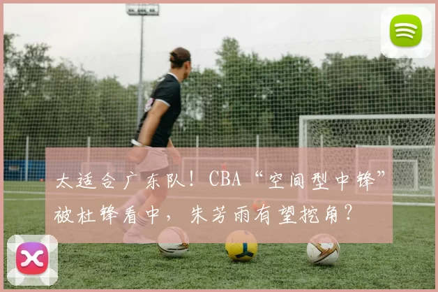 太适合广东队！CBA“空间型中锋”被杜锋看中，朱芳雨有望挖角？